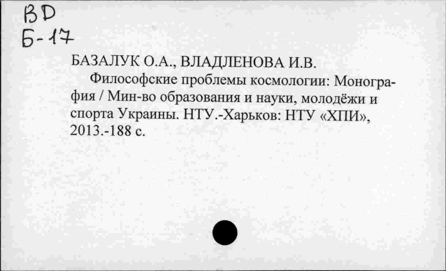 ﻿ВР
Б-
БАЗАЛУК О.А., ВЛАДЛЕНОВА И.В.
Философские проблемы космологии: Монография / Мин-во образования и науки, молодёжи и спорта Украины. НТУ.-Харьков: НТУ «ХПИ», 2013.-188 с.